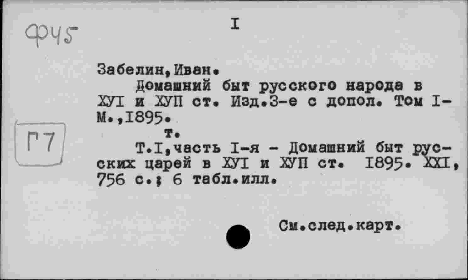 ﻿I
Забелин,Иван»
домашний быт русского народа в ХУТ и ХУП ст. Изд.3-є с допол. Том I-М.,1895*
т.
T.I,часть I-я - Домашний быт русских царей в ХУІ и ХУП ст. 1895« ХХД 756 с.| 6 табл.илл.
См.след.карт